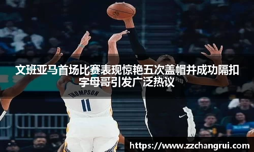 文班亚马首场比赛表现惊艳五次盖帽并成功隔扣字母哥引发广泛热议
